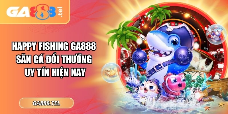 Happy Fishing GA888: Săn Cá Đổi Thưởng Uy Tín Hiện Nay